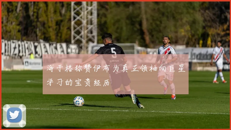 海于格称赞伊布为真正领袖向巨星学习的宝贵经历