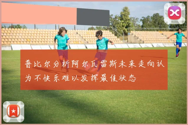普比尔分析阿尔瓦雷斯未来走向认为不快乐难以发挥最佳状态