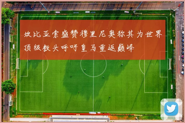 坎比亚索盛赞穆里尼奥称其为世界顶级教头呼吁皇马重返巅峰